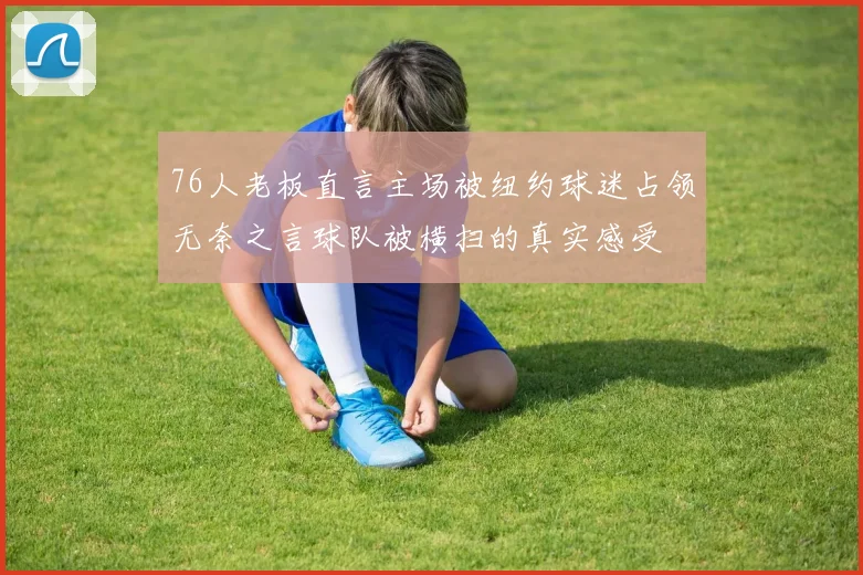 76人老板直言主场被纽约球迷占领无奈之言球队被横扫的真实感受