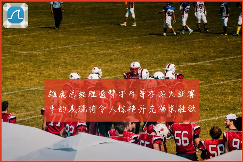 雄鹿总经理盛赞字母哥在热火新赛季的表现将令人惊艳并充满求胜欲