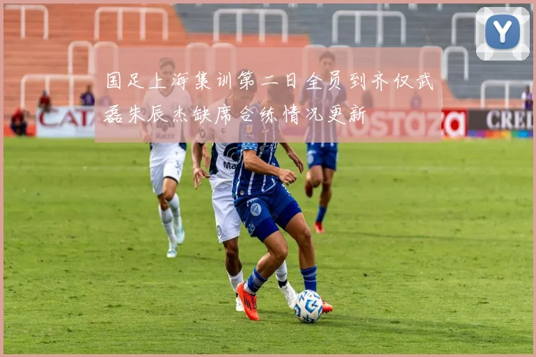 国足上海集训第二日全员到齐仅武磊朱辰杰缺席合练情况更新