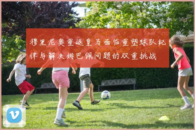 穆里尼奥重返皇马面临重塑球队纪律与解决姆巴佩问题的双重挑战