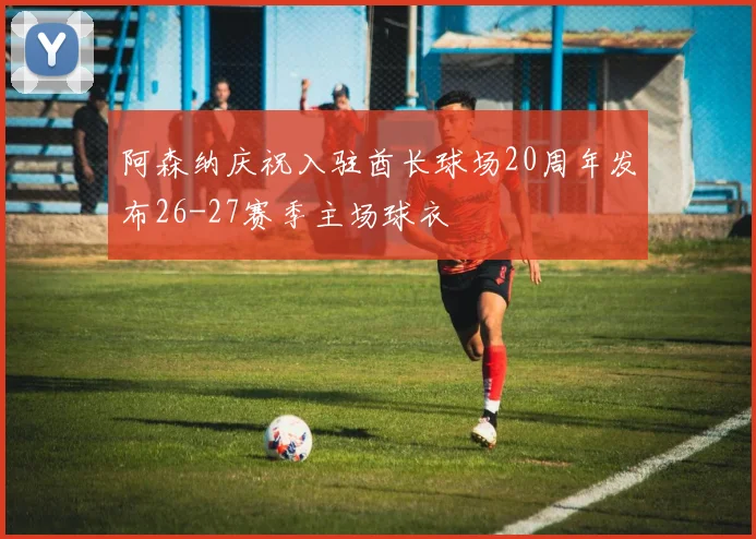 阿森纳庆祝入驻酋长球场20周年发布26-27赛季主场球衣