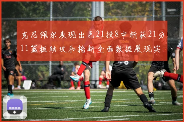 克尼佩尔表现出色21投8中斩获21分11篮板助攻和抢断全面数据展现实力