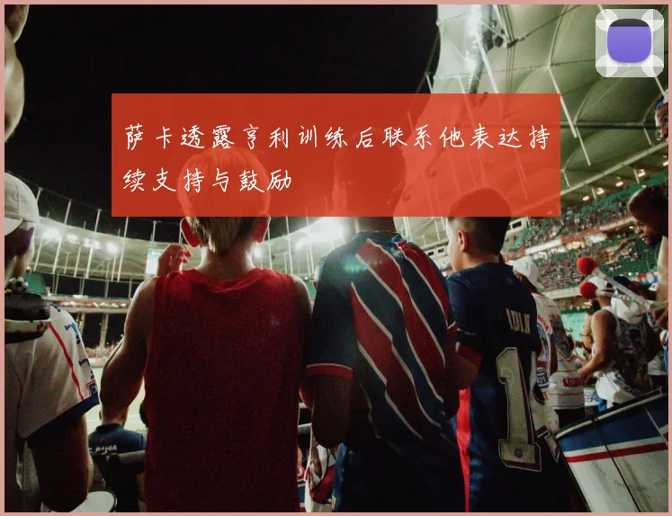 萨卡透露亨利训练后联系他表达持续支持与鼓励