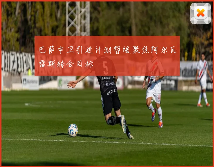 巴萨中卫引进计划暂缓聚焦阿尔瓦雷斯转会目标