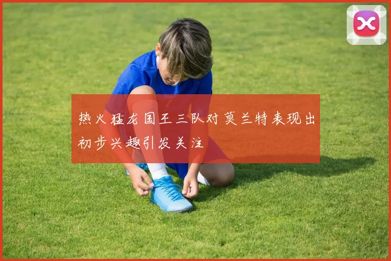 热火猛龙国王三队对莫兰特表现出初步兴趣引发关注